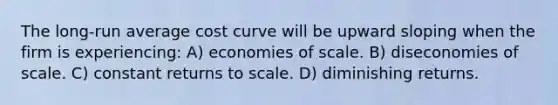 The long-run average cost curve will be upward sloping when the firm is experiencing: A) economies of scale. B) diseconomies of scale. C) constant returns to scale. D) diminishing returns.