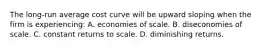 The long-run average cost curve will be upward sloping when the firm is experiencing: A. economies of scale. B. diseconomies of scale. C. constant returns to scale. D. diminishing returns.