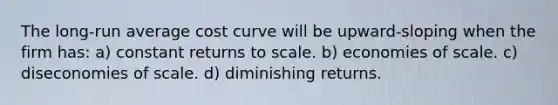 The long-run average cost curve will be upward-sloping when the firm has: a) constant returns to scale. b) economies of scale. c) diseconomies of scale. d) diminishing returns.