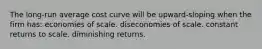 The long-run average cost curve will be upward-sloping when the firm has: economies of scale. diseconomies of scale. constant returns to scale. diminishing returns.