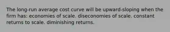 The long-run average cost curve will be upward-sloping when the firm has: economies of scale. diseconomies of scale. constant returns to scale. diminishing returns.