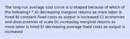 The long-run average cost curve is U-shaped because of which of the following? * A) decreasing marginal returns as more labor is hired B) constant fixed costs as output is increased C) economies and diseconomies of scale D) increasing marginal returns as more labor is hired E) decreasing average fixed costs as output is increased