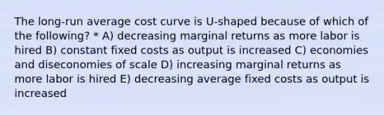 The long-run average cost curve is U-shaped because of which of the following? * A) decreasing marginal returns as more labor is hired B) constant fixed costs as output is increased C) economies and diseconomies of scale D) increasing marginal returns as more labor is hired E) decreasing average fixed costs as output is increased