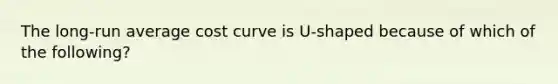 The​ long-run average cost curve is​ U-shaped because of which of the​ following?