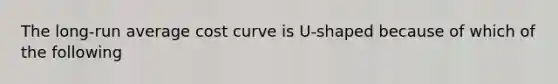 The long-run average cost curve is U-shaped because of which of the following