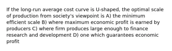 If the long-run average cost curve is U-shaped, the optimal scale of production from society's viewpoint is A) the minimum efficient scale B) where maximum economic profit is earned by producers C) where firm produces large enough to finance research and development D) one which guarantees economic profit