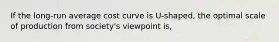 If the long-run average cost curve is U-shaped, the optimal scale of production from society's viewpoint is,