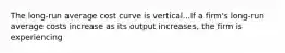 The​ long-run average cost curve is vertical...If a​ firm's long-run average costs increase as its output​ increases, the firm is experiencing