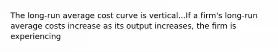 The​ long-run average cost curve is vertical...If a​ firm's long-run average costs increase as its output​ increases, the firm is experiencing