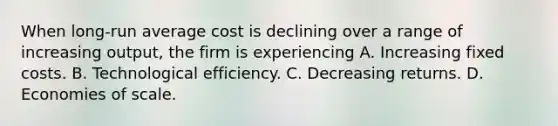 When long-run average cost is declining over a range of increasing output, the firm is experiencing A. Increasing fixed costs. B. Technological efficiency. C. Decreasing returns. D. Economies of scale.