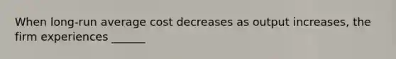 When long-run average cost decreases as output increases, the firm experiences ______