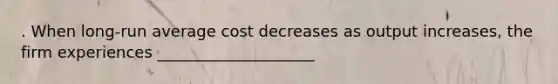 . When long-run average cost decreases as output increases, the firm experiences ____________________