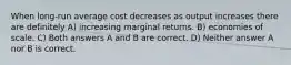 When long-run average cost decreases as output increases there are definitely A) increasing marginal returns. B) economies of scale. C) Both answers A and B are correct. D) Neither answer A nor B is correct.