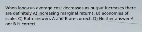 When long-run average cost decreases as output increases there are definitely A) increasing marginal returns. B) economies of scale. C) Both answers A and B are correct. D) Neither answer A nor B is correct.