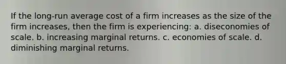 If the long-run average cost of a firm increases as the size of the firm increases, then the firm is experiencing: a. diseconomies of scale. b. increasing marginal returns. c. economies of scale. d. diminishing marginal returns.