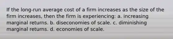 If the long-run average cost of a firm increases as the size of the firm increases, then the firm is experiencing: a. increasing marginal returns. b. diseconomies of scale. c. diminishing marginal returns. d. economies of scale.