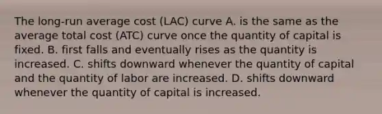 The​ long-run average cost ​(LAC​) curve A. is the same as the average total cost ​(ATC​) curve once the quantity of capital is fixed. B. first falls and eventually rises as the quantity is increased. C. shifts downward whenever the quantity of capital and the quantity of labor are increased. D. shifts downward whenever the quantity of capital is increased.