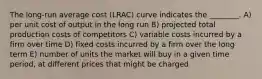 The long-run average cost (LRAC) curve indicates the ________. A) per unit cost of output in the long run B) projected total production costs of competitors C) variable costs incurred by a firm over time D) fixed costs incurred by a firm over the long term E) number of units the market will buy in a given time period, at different prices that might be charged