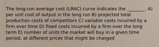 The long-run average cost (LRAC) curve indicates the ________. A) per unit cost of output in the long run B) projected total production costs of competitors C) variable costs incurred by a firm over time D) fixed costs incurred by a firm over the long term E) number of units the market will buy in a given time period, at different prices that might be charged