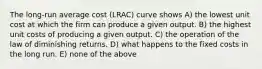 The long-run average cost (LRAC) curve shows A) the lowest unit cost at which the firm can produce a given output. B) the highest unit costs of producing a given output. C) the operation of the law of diminishing returns. D) what happens to the fixed costs in the long run. E) none of the above