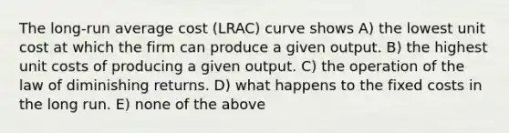 The long-run average cost (LRAC) curve shows A) the lowest unit cost at which the firm can produce a given output. B) the highest unit costs of producing a given output. C) the operation of the law of diminishing returns. D) what happens to the fixed costs in the long run. E) none of the above