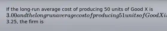 If the long-run average cost of producing 50 units of Good X is 3.00 and the long run average cost of producing 51 units of Good X is3.25, the firm is