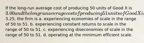 If the long-run average cost of producing 50 units of Good X is 3.00 and the long run average cost of producing 51 units of Good X is3.25, the firm is a. experiencing economies of scale in the range of 50 to 51. b. experiencing constant returns to scale in the range of 50 to 51. c. experiencing diseconomies of scale in the range of 50 to 51. d. operating at the minimum efficient scale.