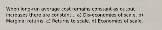 When long-run average cost remains constant as output increases there are constant... a) Dis-economies of scale. b) Marginal returns. c) Returns to scale. d) Economies of scale.