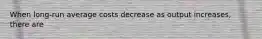 When long-run average costs decrease as output increases, there are