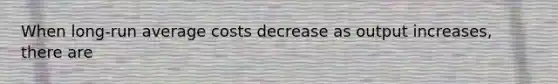 When long-run average costs decrease as output increases, there are