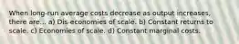 When long-run average costs decrease as output​ increases, there are... a) Dis-economies of scale. b) Constant returns to scale. c) Economies of scale. d) Constant marginal costs.