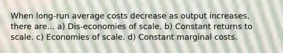 When long-run average costs decrease as output​ increases, there are... a) Dis-economies of scale. b) Constant returns to scale. c) Economies of scale. d) Constant marginal costs.