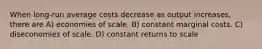 When long-run average costs decrease as output increases, there are A) economies of scale. B) constant marginal costs. C) diseconomies of scale. D) constant returns to scale