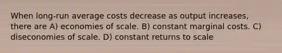 When long-run average costs decrease as output increases, there are A) economies of scale. B) constant marginal costs. C) diseconomies of scale. D) constant returns to scale