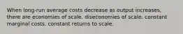 When long-run average costs decrease as output increases, there are economies of scale. diseconomies of scale. constant marginal costs. constant returns to scale.