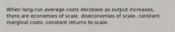 When long-run average costs decrease as output increases, there are economies of scale. diseconomies of scale. constant marginal costs. constant returns to scale.