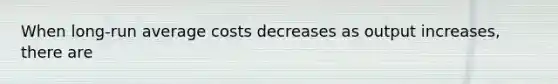 When long-run average costs decreases as output increases, there are