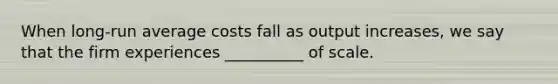 When long-run average costs fall as output increases, we say that the firm experiences __________ of scale.