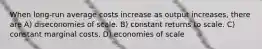 When long-run average costs increase as output increases, there are A) diseconomies of scale. B) constant returns to scale. C) constant marginal costs. D) economies of scale