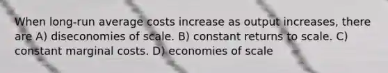 When long-run average costs increase as output increases, there are A) diseconomies of scale. B) constant returns to scale. C) constant marginal costs. D) economies of scale