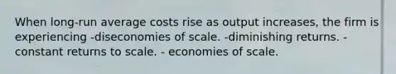 When long-run average costs rise as output increases, the firm is experiencing -diseconomies of scale. -diminishing returns. - constant returns to scale. - economies of scale.