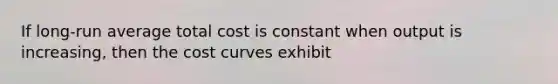 If long-run average total cost is constant when output is increasing, then the cost curves exhibit