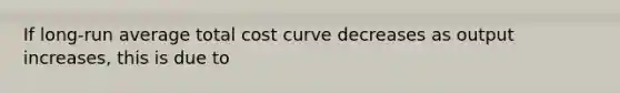 If long-run average total cost curve decreases as output increases, this is due to