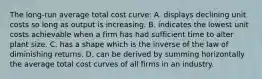 The long-run average total cost curve: A. displays declining unit costs so long as output is increasing. B. indicates the lowest unit costs achievable when a firm has had sufficient time to alter plant size. C. has a shape which is the inverse of the law of diminishing returns. D. can be derived by summing horizontally the average total cost curves of all firms in an industry.