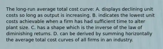 The long-run average total cost curve: A. displays declining unit costs so long as output is increasing. B. indicates the lowest unit costs achievable when a firm has had sufficient time to alter plant size. C. has a shape which is the inverse of the law of diminishing returns. D. can be derived by summing horizontally the average total cost curves of all firms in an industry.