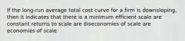 If the long-run average total cost curve for a firm is downsloping, then it indicates that there is a minimum efficient scale are constant returns to scale are diseconomies of scale are economies of scale