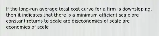 If the long-run average total cost curve for a firm is downsloping, then it indicates that there is a minimum efficient scale are constant returns to scale are diseconomies of scale are economies of scale