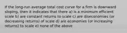 If the long-run average total cost curve for a firm is downward sloping, then it indicates that there a) is a minimum efficient scale b) are constant returns to scale c) are diseconomies (or decreasing returns) of scale d) are economies (or increasing returns) to scale e) none of the above