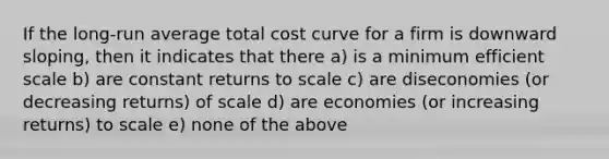 If the long-run average total cost curve for a firm is downward sloping, then it indicates that there a) is a minimum efficient scale b) are constant returns to scale c) are diseconomies (or decreasing returns) of scale d) are economies (or increasing returns) to scale e) none of the above