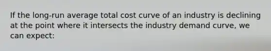 If the long-run average total cost curve of an industry is declining at the point where it intersects the industry demand curve, we can expect: